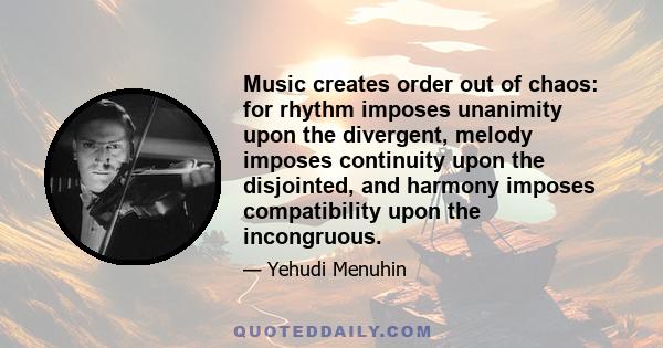 Music creates order out of chaos: for rhythm imposes unanimity upon the divergent, melody imposes continuity upon the disjointed, and harmony imposes compatibility upon the incongruous.