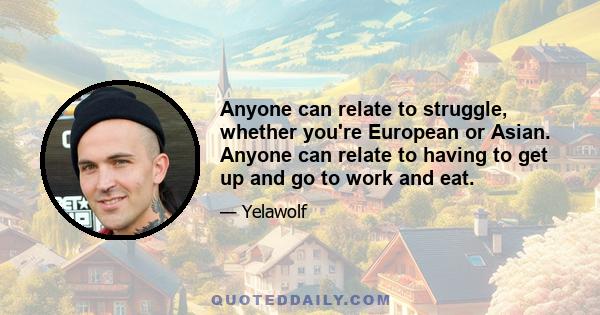 Anyone can relate to struggle, whether you're European or Asian. Anyone can relate to having to get up and go to work and eat.