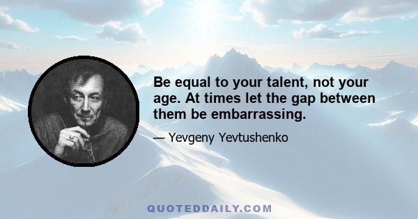 Be equal to your talent, not your age. At times let the gap between them be embarrassing.