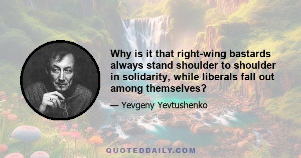 Why is it that right-wing bastards always stand shoulder to shoulder in solidarity, while liberals fall out among themselves?