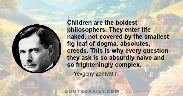 Children are the boldest philosophers. They enter life naked, not covered by the smallest fig leaf of dogma, absolutes, creeds. This is why every question they ask is so absurdly naïve and so frighteningly complex.