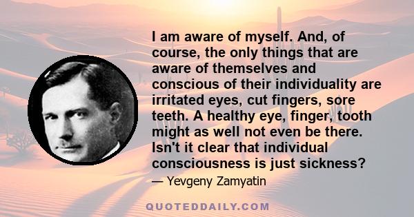 I am aware of myself. And, of course, the only things that are aware of themselves and conscious of their individuality are irritated eyes, cut fingers, sore teeth. A healthy eye, finger, tooth might as well not even be 