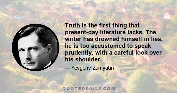 Truth is the first thing that present-day literature lacks. The writer has drowned himself in lies, he is too accustomed to speak prudently, with a careful look over his shoulder.