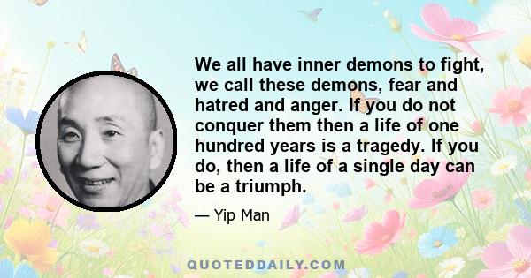 We all have inner demons to fight, we call these demons, fear and hatred and anger. If you do not conquer them then a life of one hundred years is a tragedy. If you do, then a life of a single day can be a triumph.