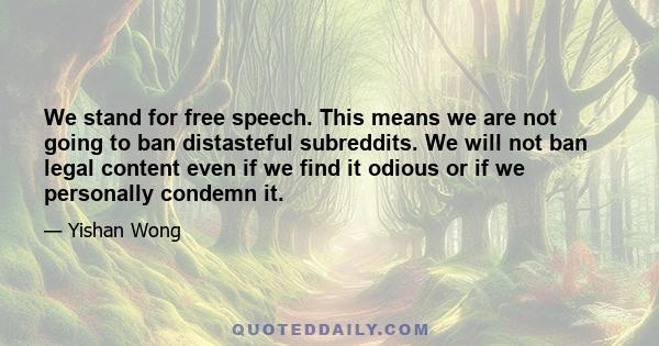 We stand for free speech. This means we are not going to ban distasteful subreddits. We will not ban legal content even if we find it odious or if we personally condemn it.