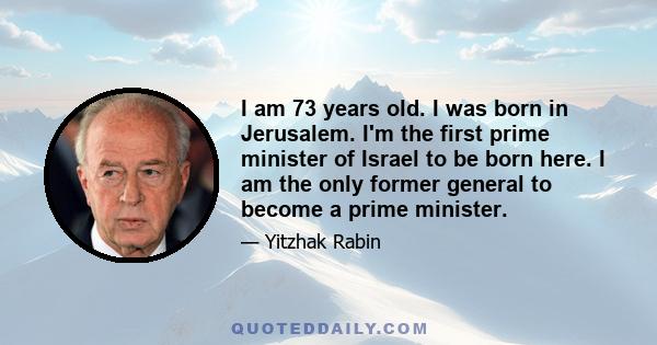 I am 73 years old. I was born in Jerusalem. I'm the first prime minister of Israel to be born here. I am the only former general to become a prime minister.