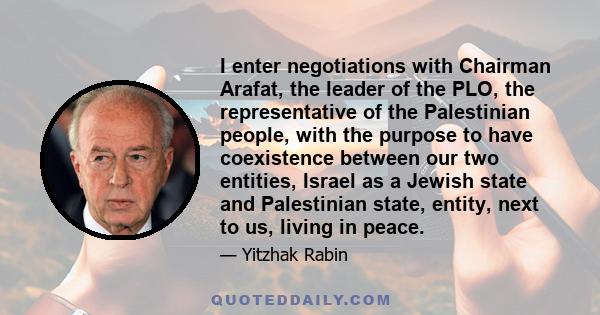 I enter negotiations with Chairman Arafat, the leader of the PLO, the representative of the Palestinian people, with the purpose to have coexistence between our two entities, Israel as a Jewish state and Palestinian