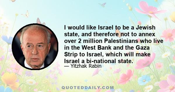 I would like Israel to be a Jewish state, and therefore not to annex over 2 million Palestinians who live in the West Bank and the Gaza Strip to Israel, which will make Israel a bi-national state.