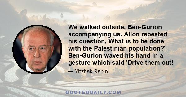 We walked outside, Ben-Gurion accompanying us. Allon repeated his question, What is to be done with the Palestinian population?' Ben-Gurion waved his hand in a gesture which said 'Drive them out!