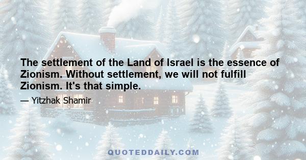 The settlement of the Land of Israel is the essence of Zionism. Without settlement, we will not fulfill Zionism. It's that simple.