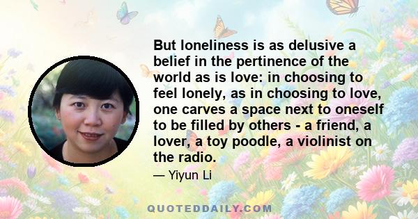 But loneliness is as delusive a belief in the pertinence of the world as is love: in choosing to feel lonely, as in choosing to love, one carves a space next to oneself to be filled by others - a friend, a lover, a toy