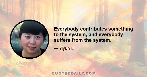 Everybody contributes something to the system, and everybody suffers from the system.