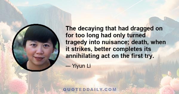 The decaying that had dragged on for too long had only turned tragedy into nuisance; death, when it strikes, better completes its annihilating act on the first try.