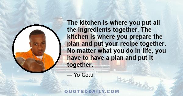 The kitchen is where you put all the ingredients together. The kitchen is where you prepare the plan and put your recipe together. No matter what you do in life, you have to have a plan and put it together.