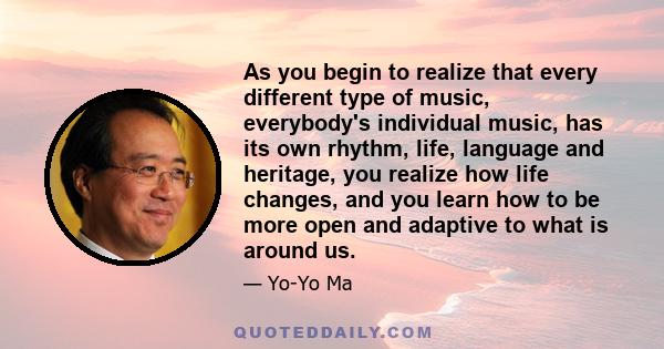 As you begin to realize that every different type of music, everybody's individual music, has its own rhythm, life, language and heritage, you realize how life changes, and you learn how to be more open and adaptive to