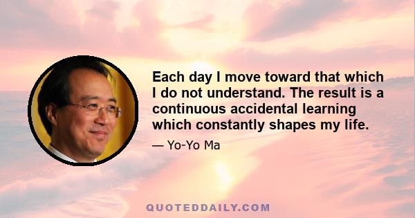 Each day I move toward that which I do not understand. The result is a continuous accidental learning which constantly shapes my life.