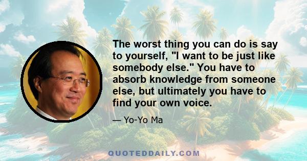 The worst thing you can do is say to yourself, I want to be just like somebody else. You have to absorb knowledge from someone else, but ultimately you have to find your own voice.