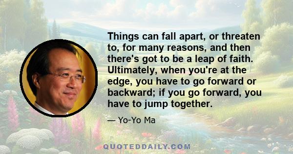 Things can fall apart, or threaten to, for many reasons, and then there's got to be a leap of faith. Ultimately, when you're at the edge, you have to go forward or backward; if you go forward, you have to jump together.