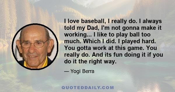 I love baseball, I really do. I always told my Dad, I'm not gonna make it working... I like to play ball too much. Which I did. I played hard. You gotta work at this game. You really do. And its fun doing it if you do