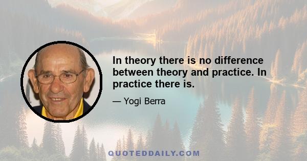 In theory there is no difference between theory and practice. In practice there is.