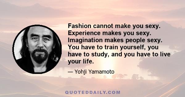 Fashion cannot make you sexy. Experience makes you sexy. Imagination makes people sexy. You have to train yourself, you have to study, and you have to live your life.