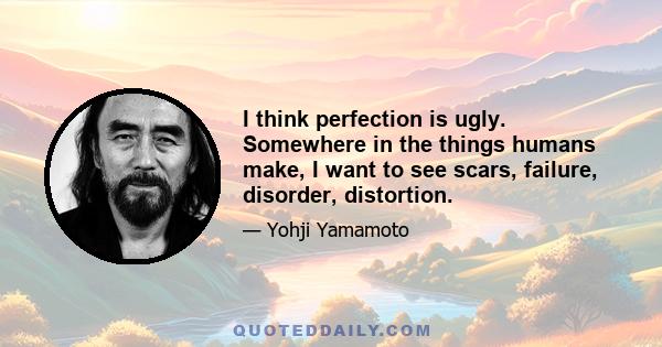 I think perfection is ugly. Somewhere in the things humans make, I want to see scars, failure, disorder, distortion.