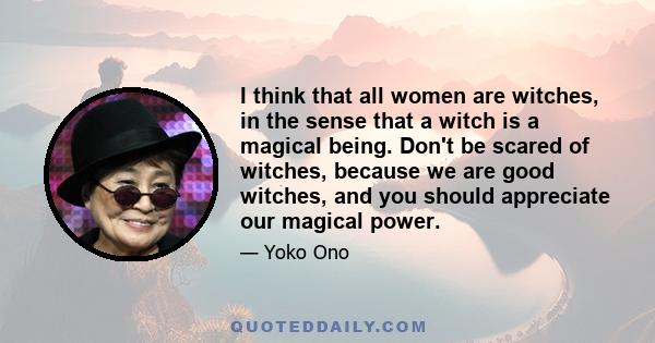 I think that all women are witches, in the sense that a witch is a magical being. Don't be scared of witches, because we are good witches, and you should appreciate our magical power.