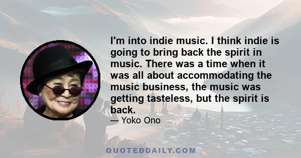 I'm into indie music. I think indie is going to bring back the spirit in music. There was a time when it was all about accommodating the music business, the music was getting tasteless, but the spirit is back.