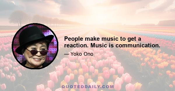 People make music to get a reaction. Music is communication.