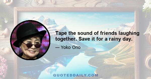 Tape the sound of friends laughing together. Save it for a rainy day.