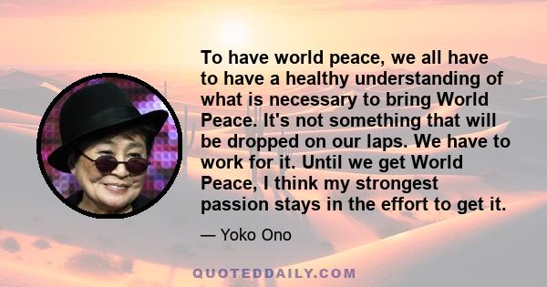 To have world peace, we all have to have a healthy understanding of what is necessary to bring World Peace. It's not something that will be dropped on our laps. We have to work for it. Until we get World Peace, I think