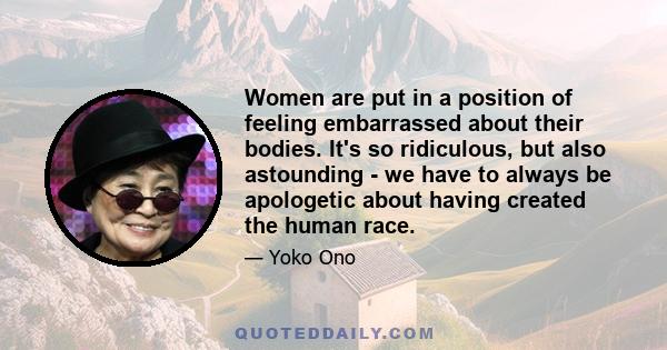 Women are put in a position of feeling embarrassed about their bodies. It's so ridiculous, but also astounding - we have to always be apologetic about having created the human race.