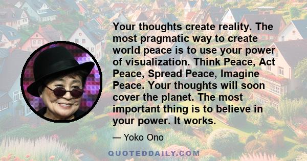 Your thoughts create reality. The most pragmatic way to create world peace is to use your power of visualization. Think Peace, Act Peace, Spread Peace, Imagine Peace. Your thoughts will soon cover the planet. The most