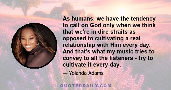 As humans, we have the tendency to call on God only when we think that we're in dire straits as opposed to cultivating a real relationship with Him every day. And that's what my music tries to convey to all the