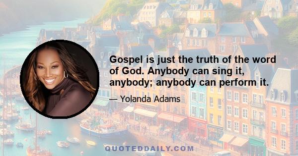 Gospel is just the truth of the word of God. Anybody can sing it, anybody; anybody can perform it.