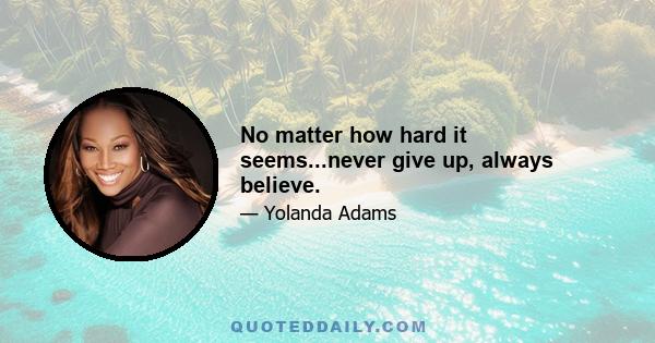 No matter how hard it seems...never give up, always believe.