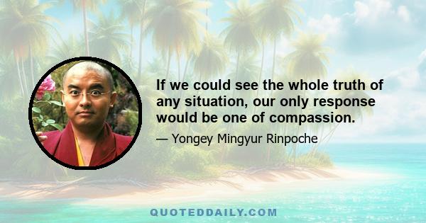 If we could see the whole truth of any situation, our only response would be one of compassion.