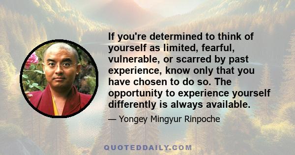 If you're determined to think of yourself as limited, fearful, vulnerable, or scarred by past experience, know only that you have chosen to do so. The opportunity to experience yourself differently is always available.