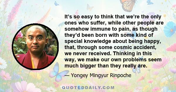 It’s so easy to think that we’re the only ones who suffer, while other people are somehow immune to pain, as though they’d been born with some kind of special knowledge about being happy, that, through some cosmic