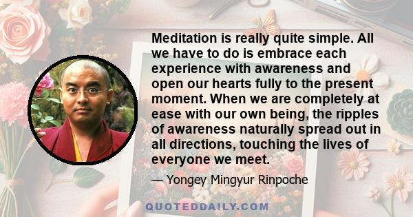 Meditation is really quite simple. All we have to do is embrace each experience with awareness and open our hearts fully to the present moment. When we are completely at ease with our own being, the ripples of awareness 