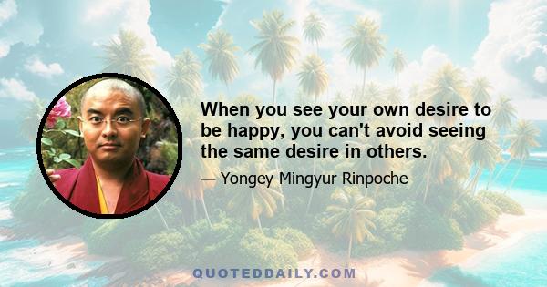 When you see your own desire to be happy, you can't avoid seeing the same desire in others.