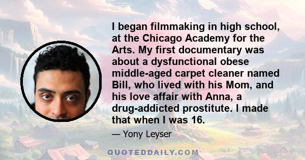 I began filmmaking in high school, at the Chicago Academy for the Arts. My first documentary was about a dysfunctional obese middle-aged carpet cleaner named Bill, who lived with his Mom, and his love affair with Anna,