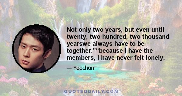 Not only two years, but even until twenty, two hundred, two thousand yearswe always have to be together.”“because I have the members, I have never felt lonely.