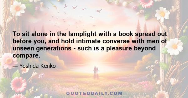 To sit alone in the lamplight with a book spread out before you, and hold intimate converse with men of unseen generations - such is a pleasure beyond compare.