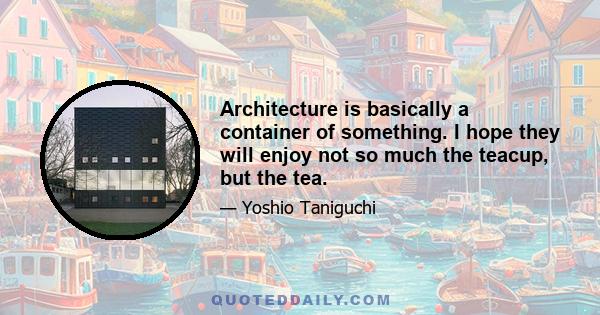 Architecture is basically a container of something. I hope they will enjoy not so much the teacup, but the tea.