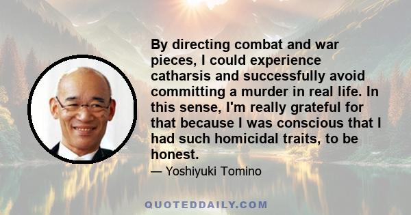 By directing combat and war pieces, I could experience catharsis and successfully avoid committing a murder in real life. In this sense, I'm really grateful for that because I was conscious that I had such homicidal