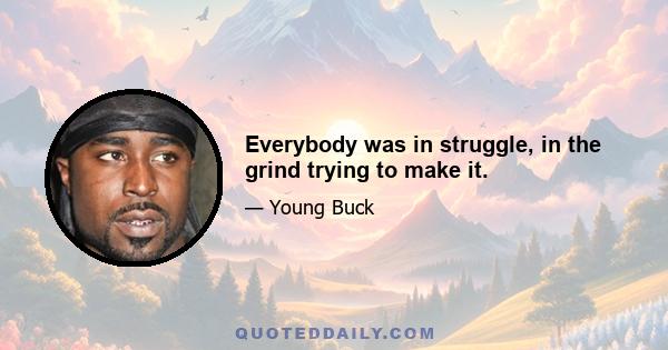 Everybody was in struggle, in the grind trying to make it.