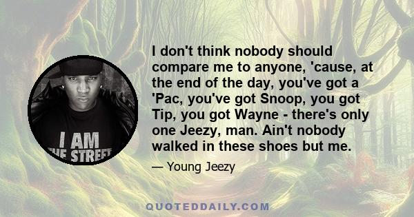 I don't think nobody should compare me to anyone, 'cause, at the end of the day, you've got a 'Pac, you've got Snoop, you got Tip, you got Wayne - there's only one Jeezy, man. Ain't nobody walked in these shoes but me.