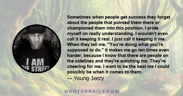 Sometimes when people get success they forget about the people that pointed them there or championed them into this position. I pride myself on really understanding. I wouldn't even call it keeping it real. I just call