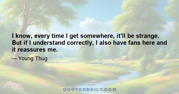 I know, every time I get somewhere, it'll be strange. But if I understand correctly, I also have fans here and it reassures me.